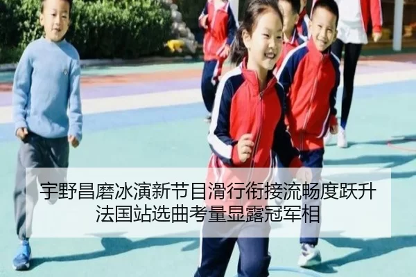 宇野昌磨冰演新节目滑行衔接流畅度跃升 法国站选曲考量显露冠军相